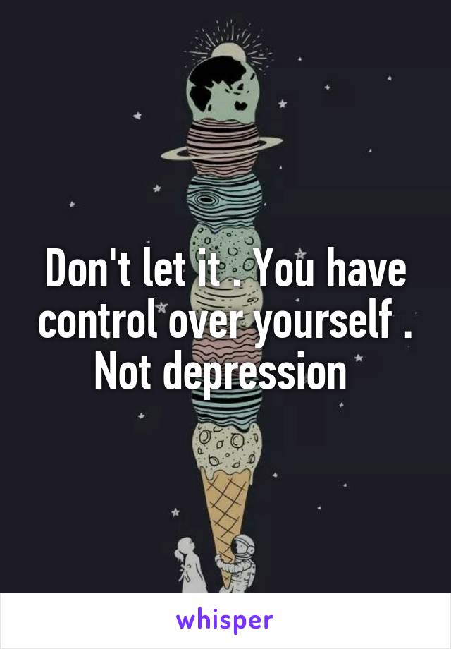 Don't let it . You have control over yourself . Not depression 