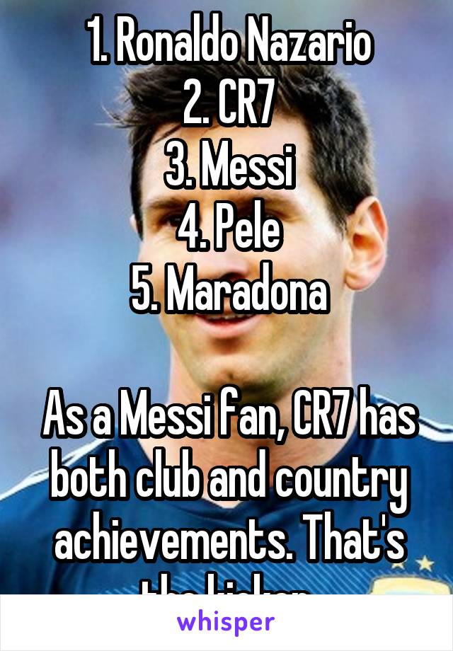 1. Ronaldo Nazario
2. CR7
3. Messi
4. Pele
5. Maradona

As a Messi fan, CR7 has both club and country achievements. That's the kicker.