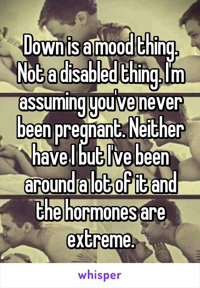 Down is a mood thing. Not a disabled thing. I'm assuming you've never been pregnant. Neither have I but I've been around a lot of it and the hormones are extreme.