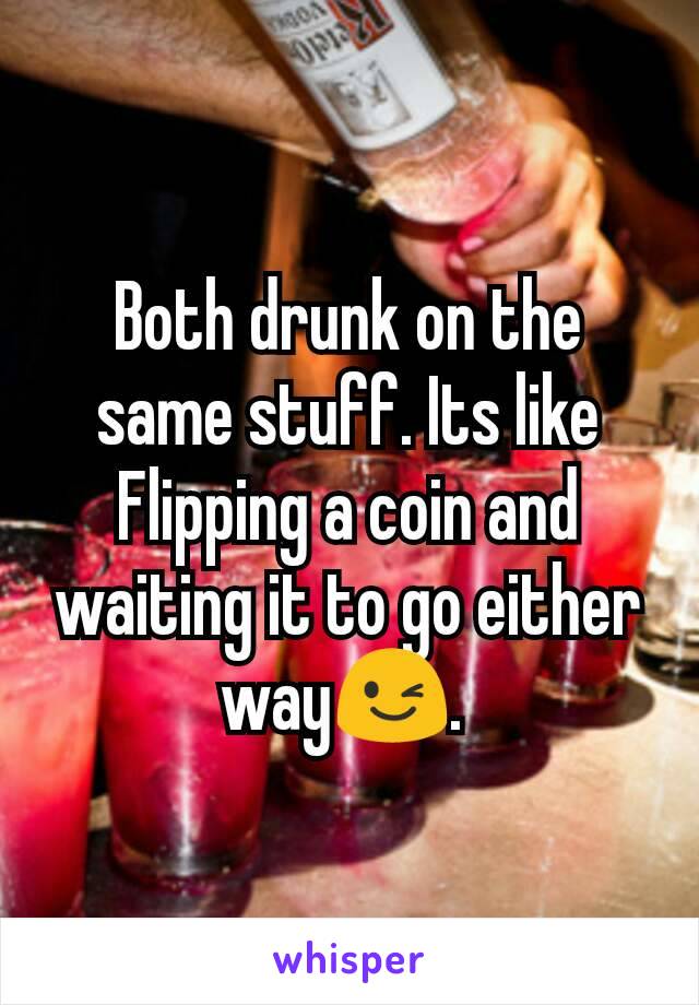 Both drunk on the same stuff. Its like Flipping a coin and waiting it to go either way😉. 