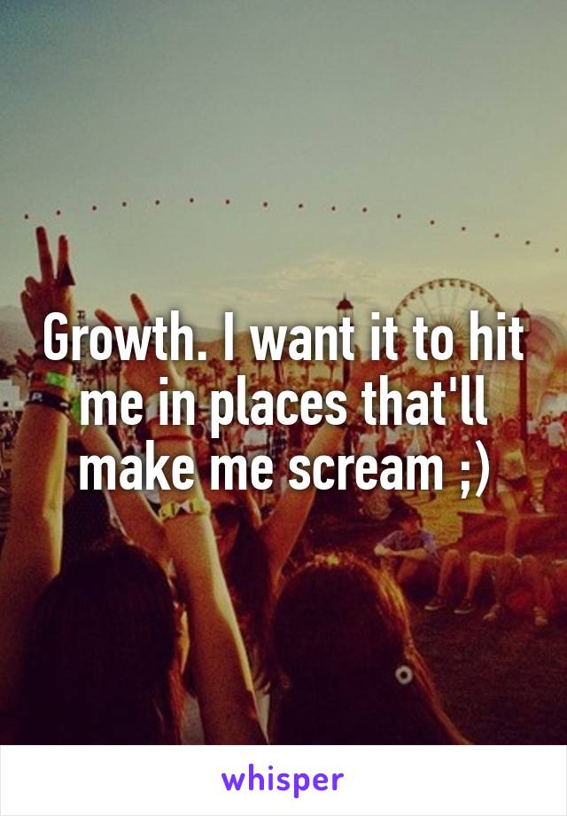 Growth. I want it to hit me in places that'll make me scream ;)