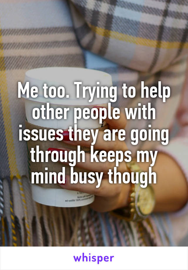 Me too. Trying to help other people with issues they are going through keeps my mind busy though