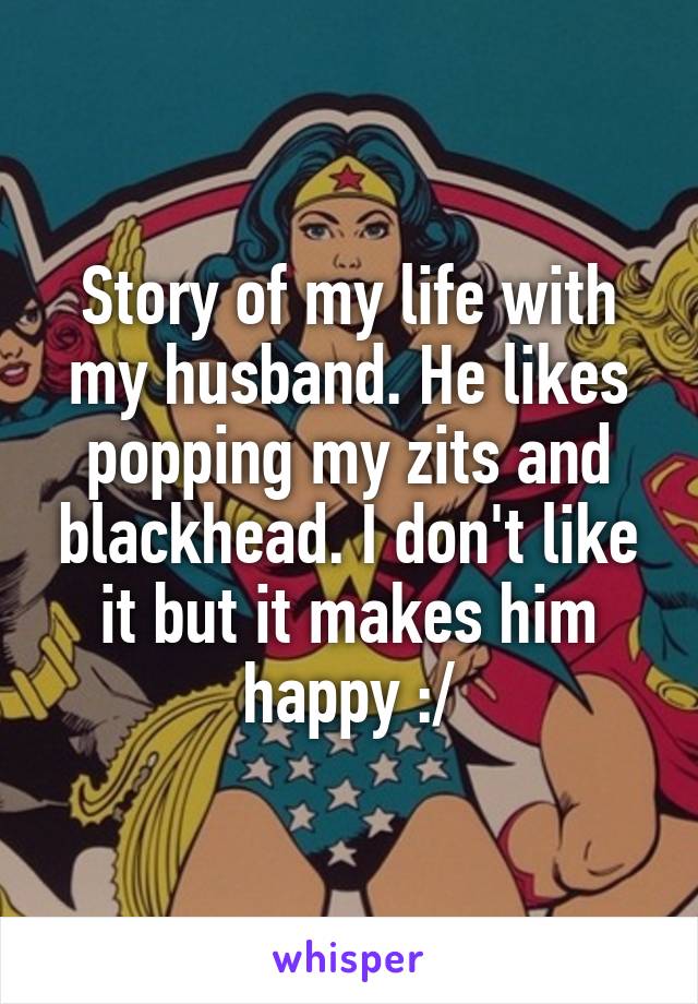 Story of my life with my husband. He likes popping my zits and blackhead. I don't like it but it makes him happy :/