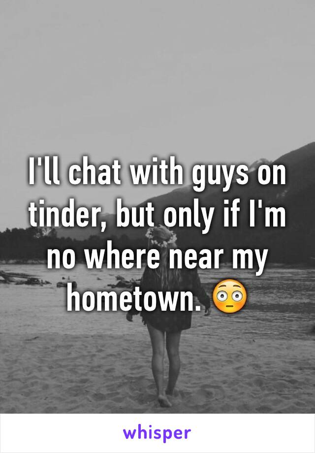 I'll chat with guys on tinder, but only if I'm no where near my hometown. 😳