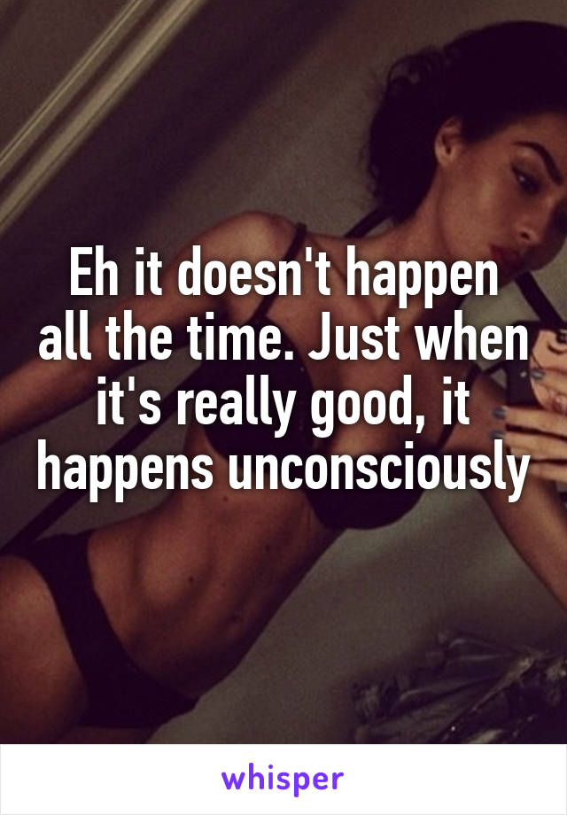 Eh it doesn't happen all the time. Just when it's really good, it happens unconsciously 