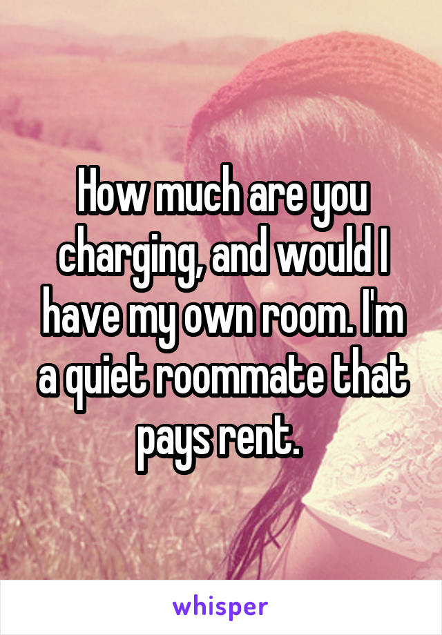 How much are you charging, and would I have my own room. I'm a quiet roommate that pays rent. 