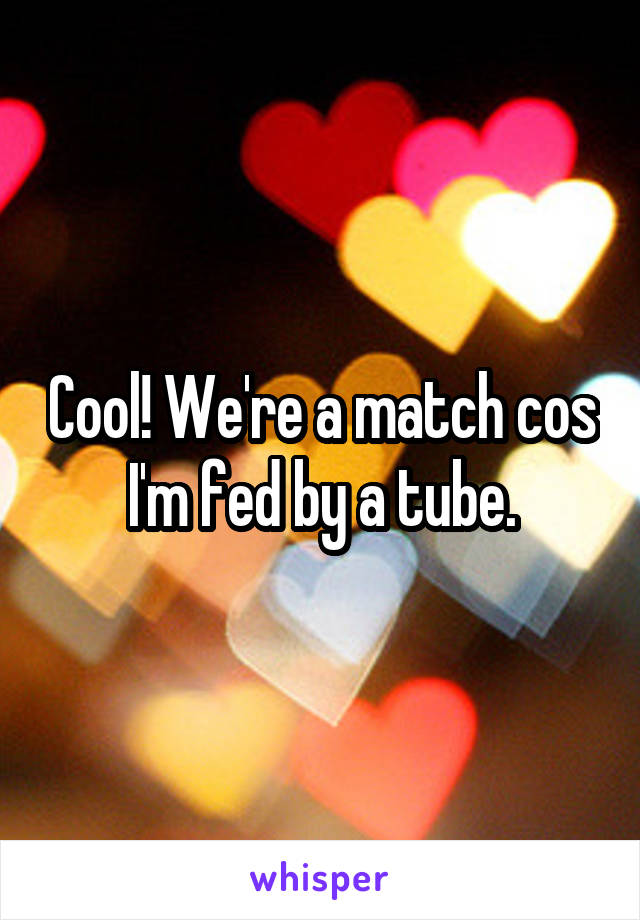 Cool! We're a match cos I'm fed by a tube.