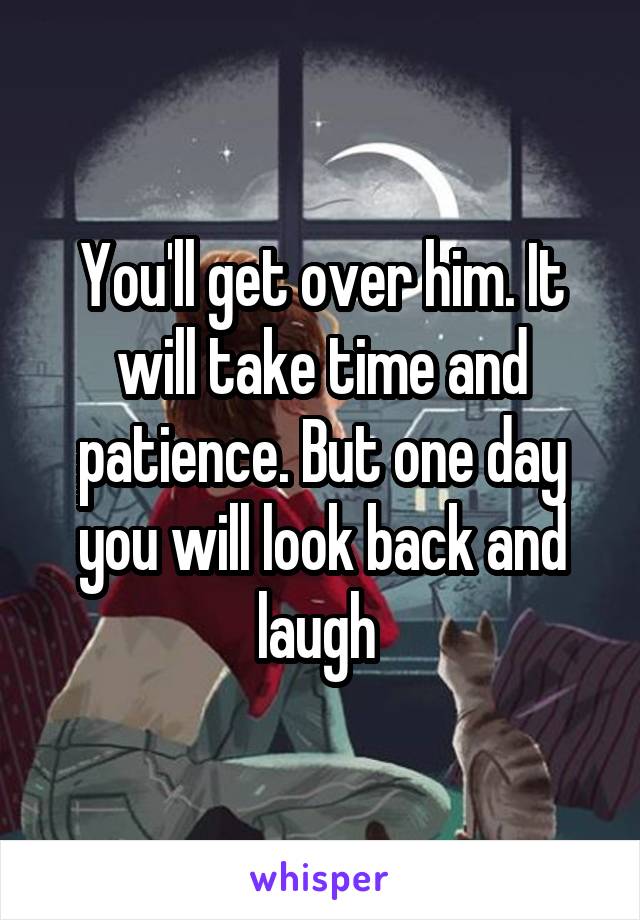 You'll get over him. It will take time and patience. But one day you will look back and laugh 