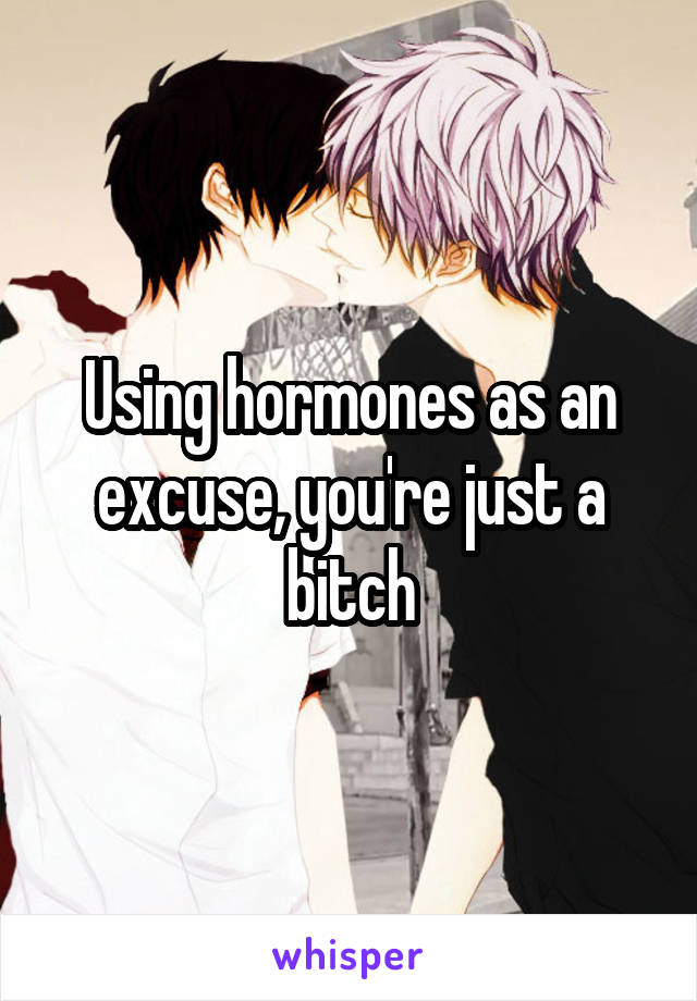 Using hormones as an excuse, you're just a bitch