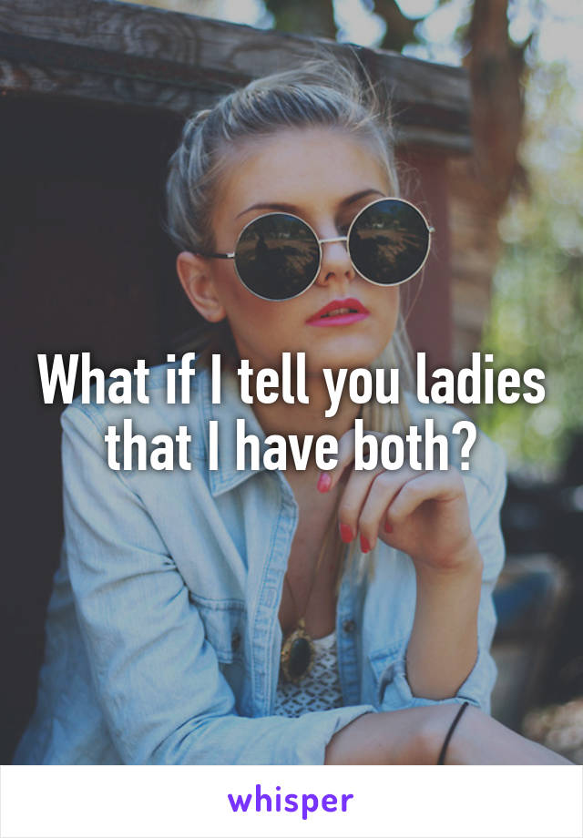 What if I tell you ladies that I have both?