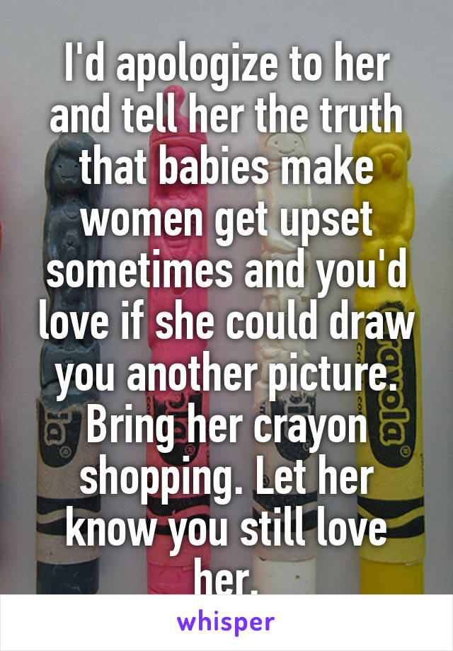 I'd apologize to her and tell her the truth that babies make women get upset sometimes and you'd love if she could draw you another picture. Bring her crayon shopping. Let her know you still love her.