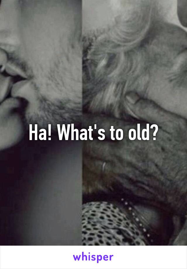 Ha! What's to old?