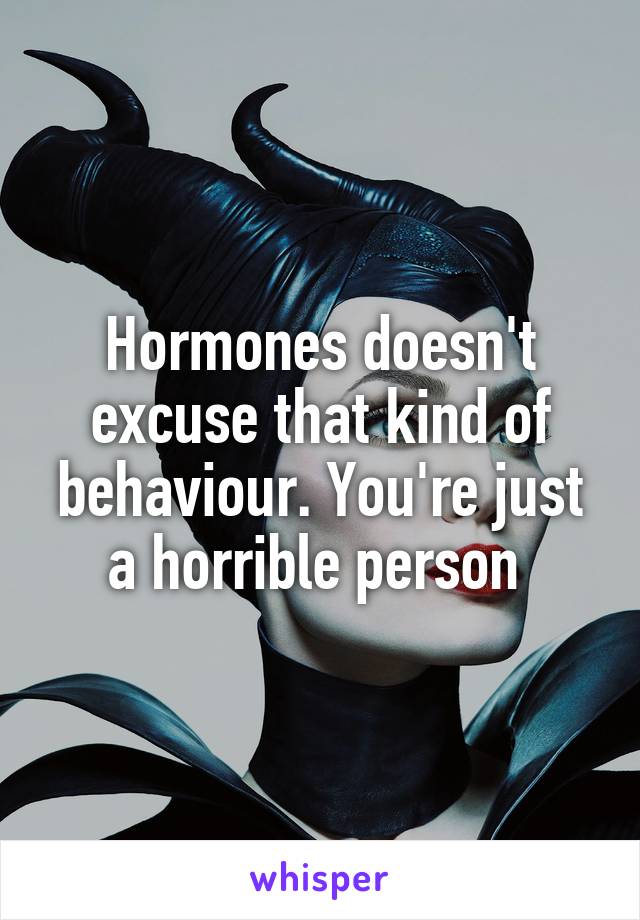 Hormones doesn't excuse that kind of behaviour. You're just a horrible person 