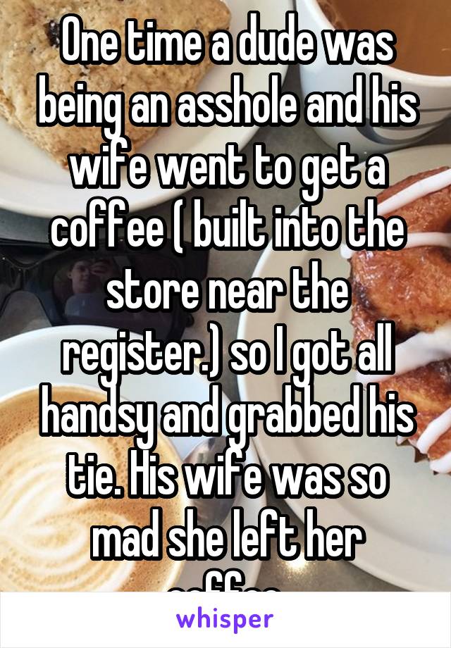 One time a dude was being an asshole and his wife went to get a coffee ( built into the store near the register.) so I got all handsy and grabbed his tie. His wife was so mad she left her coffee.