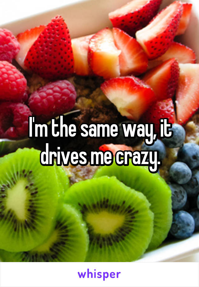 I'm the same way, it drives me crazy.