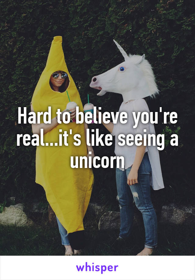 Hard to believe you're real...it's like seeing a unicorn