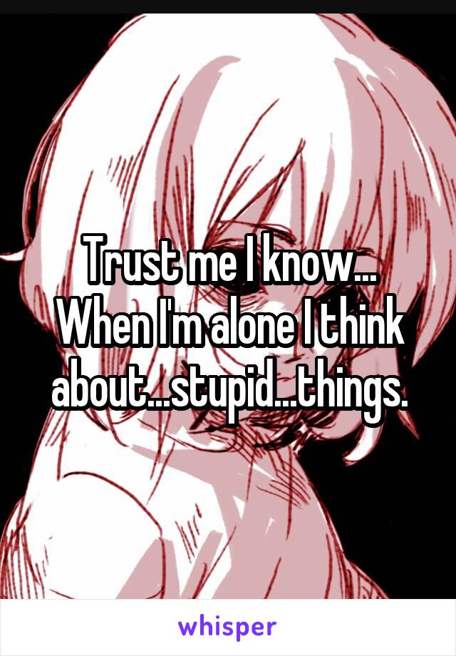 Trust me I know... When I'm alone I think about...stupid...things.