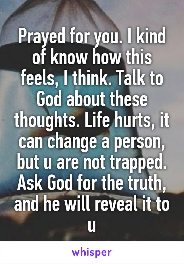 Prayed for you. I kind of know how this feels, I think. Talk to God about these thoughts. Life hurts, it can change a person, but u are not trapped. Ask God for the truth, and he will reveal it to u