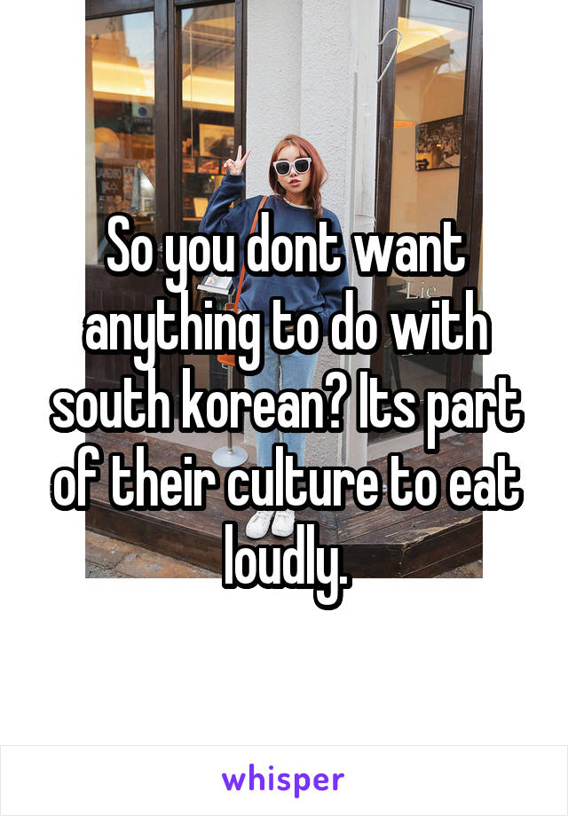 So you dont want anything to do with south korean? Its part of their culture to eat loudly.