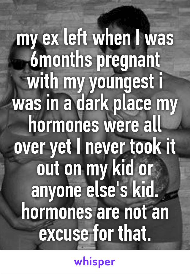 my ex left when I was 6months pregnant with my youngest i was in a dark place my hormones were all over yet I never took it out on my kid or anyone else's kid. hormones are not an excuse for that.