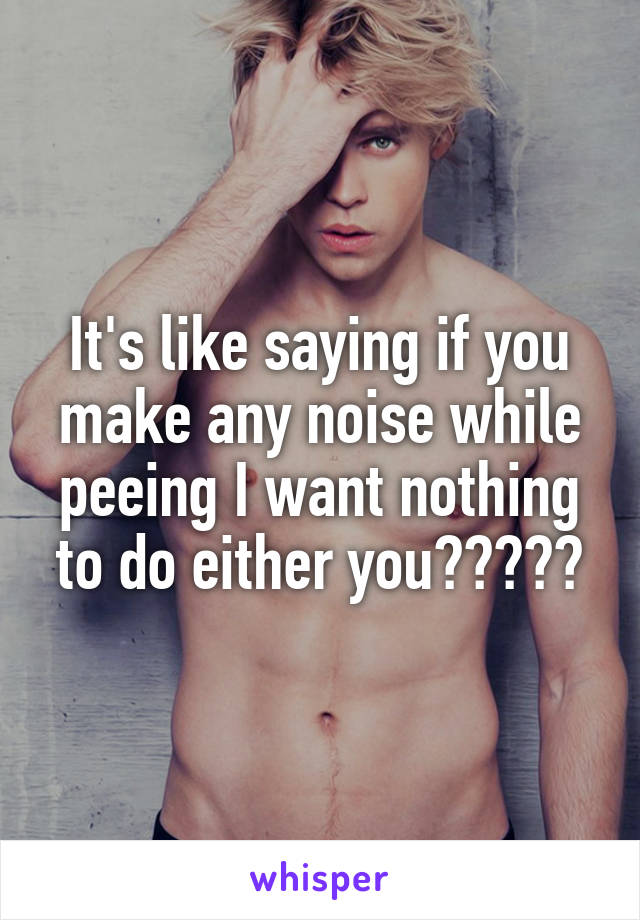 It's like saying if you make any noise while peeing I want nothing to do either you?????