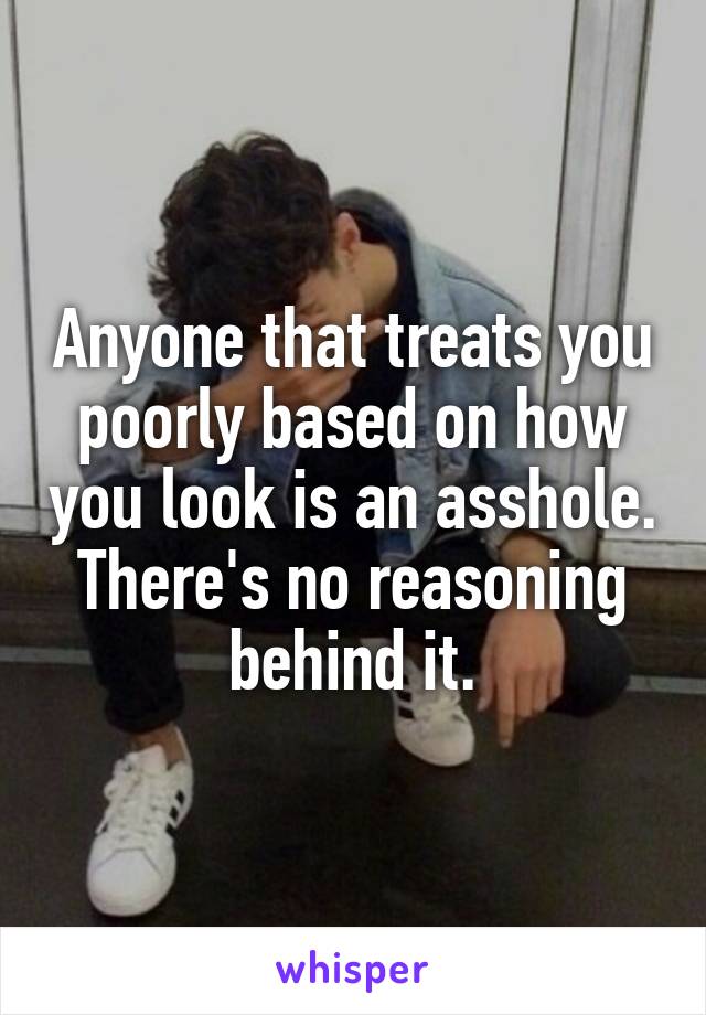 Anyone that treats you poorly based on how you look is an asshole. There's no reasoning behind it.