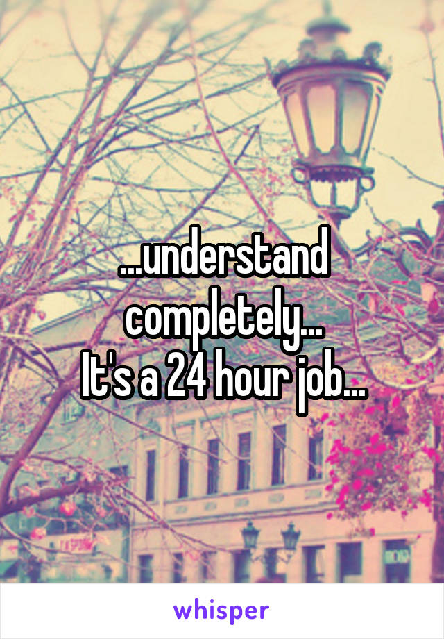 ...understand completely...
It's a 24 hour job...