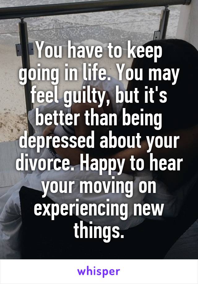 You have to keep going in life. You may feel guilty, but it's better than being depressed about your divorce. Happy to hear your moving on experiencing new things.