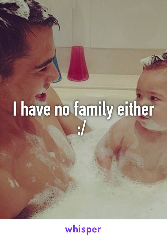 I have no family either :/ 