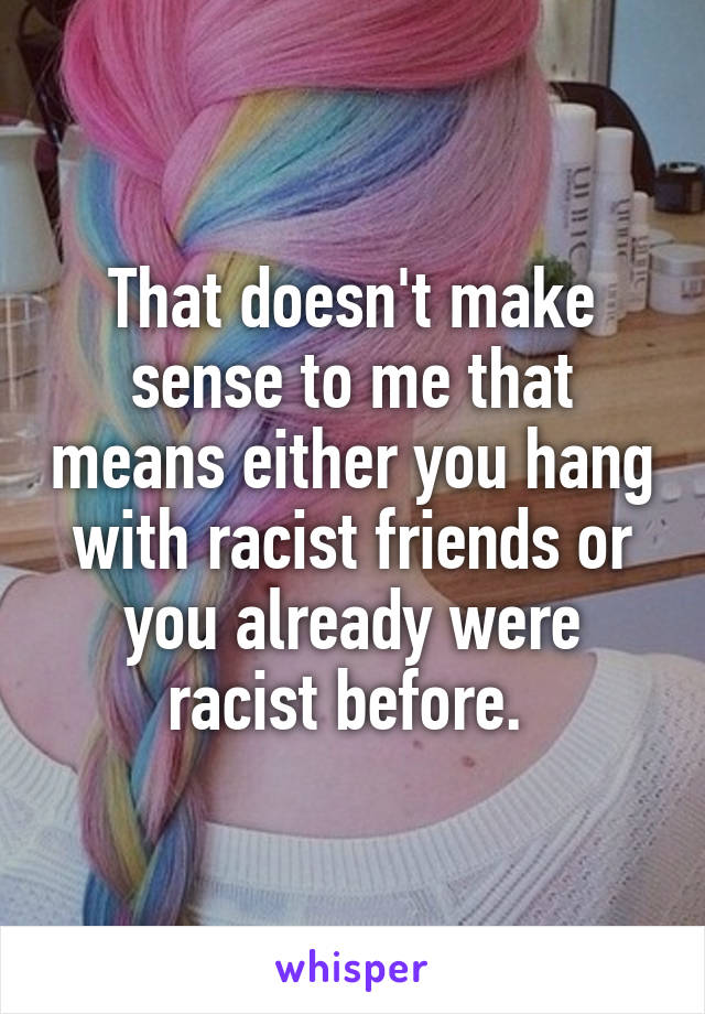 That doesn't make sense to me that means either you hang with racist friends or you already were racist before. 