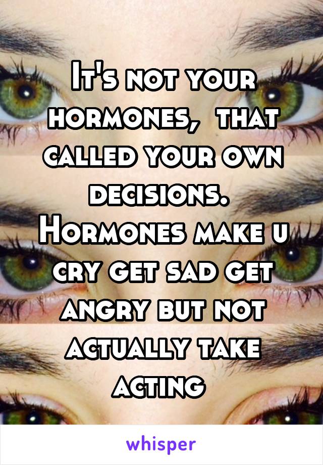 It's not your hormones,  that called your own decisions.  Hormones make u cry get sad get angry but not actually take acting 