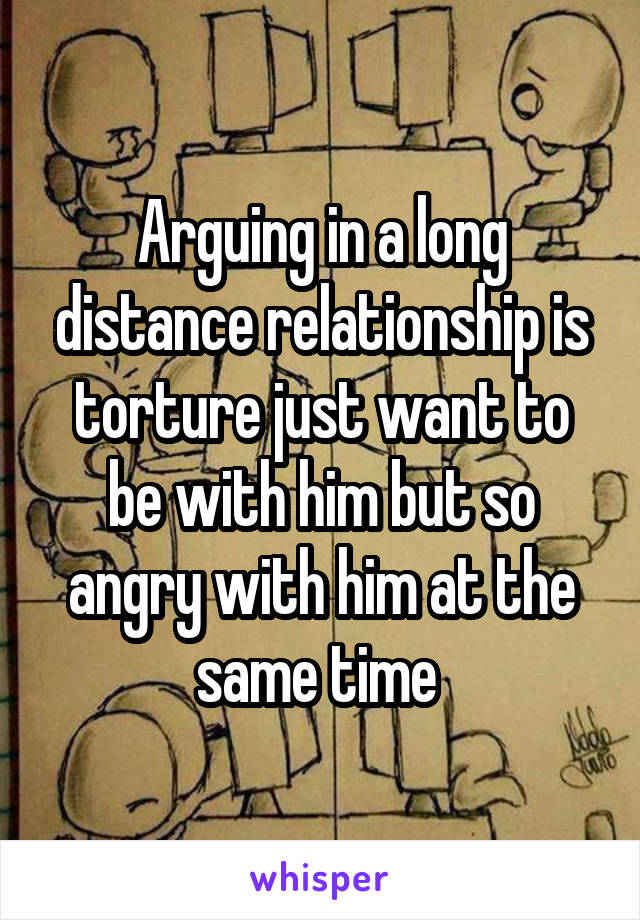Arguing in a long distance relationship is torture just want to be with him but so angry with him at the same time 