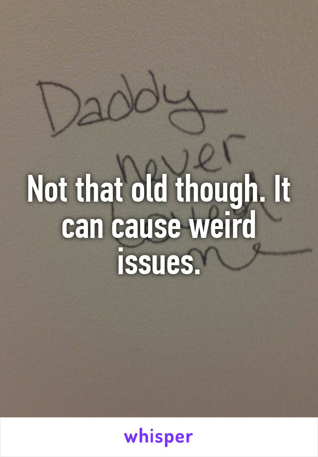 Not that old though. It can cause weird issues.