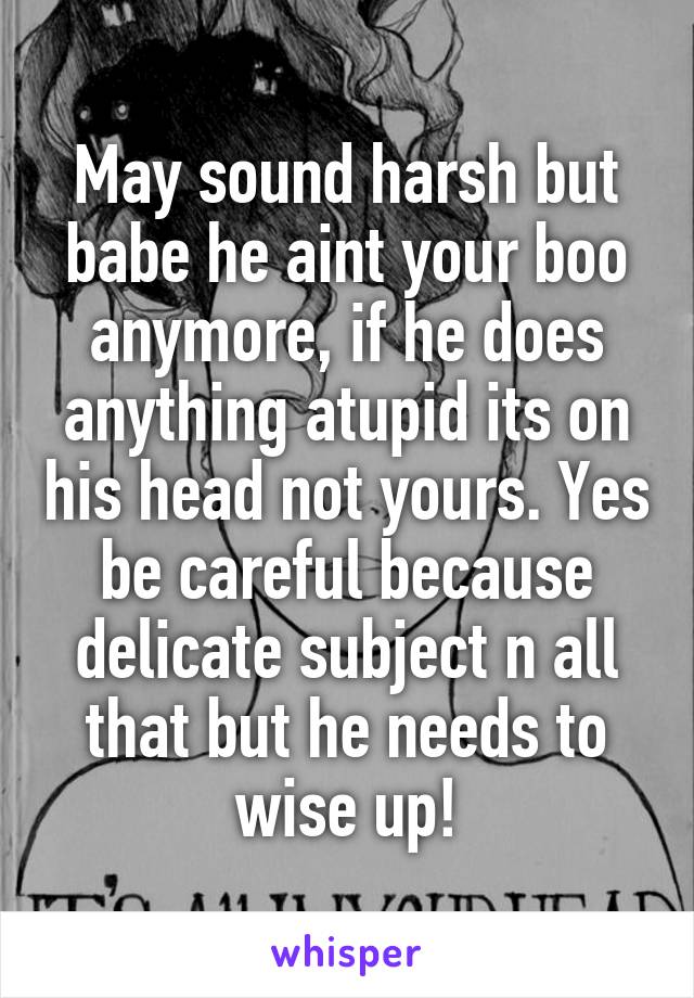 May sound harsh but babe he aint your boo anymore, if he does anything atupid its on his head not yours. Yes be careful because delicate subject n all that but he needs to wise up!
