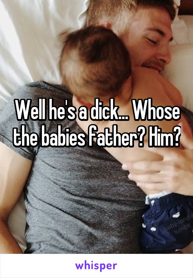 Well he's a dick... Whose the babies father? Him? 