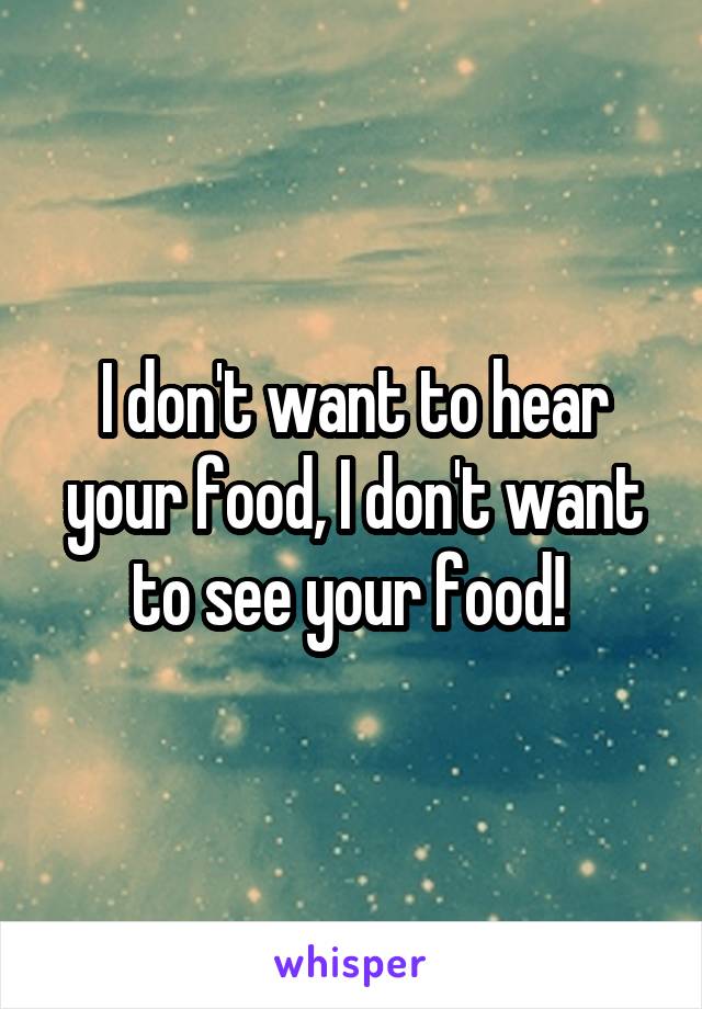 I don't want to hear your food, I don't want to see your food! 