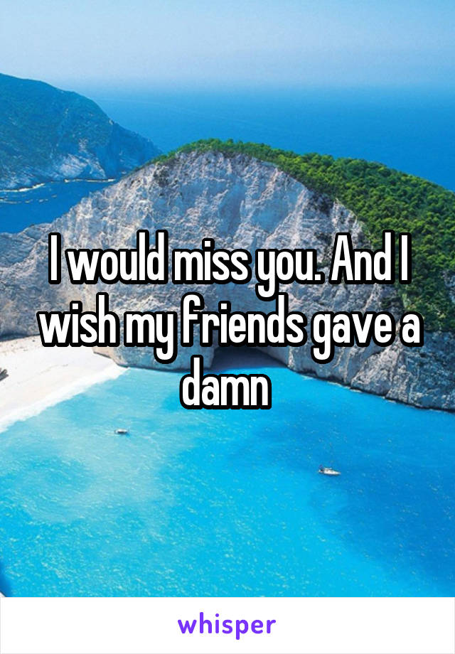 I would miss you. And I wish my friends gave a damn 