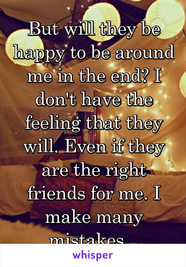 But will they be happy to be around me in the end? I don't have the feeling that they will. Even if they are the right friends for me. I make many mistakes...