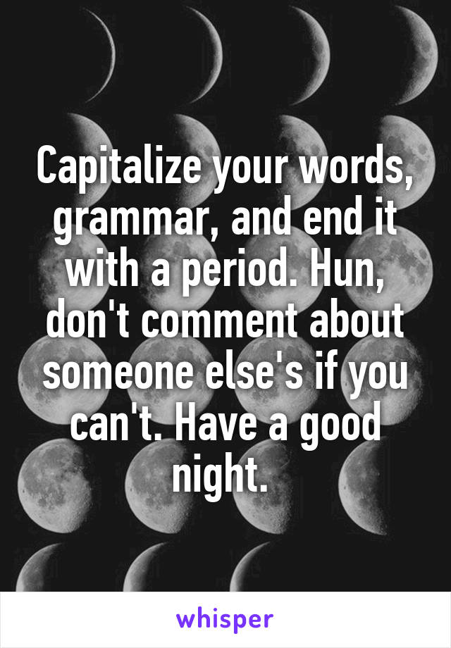 Capitalize your words, grammar, and end it with a period. Hun, don't comment about someone else's if you can't. Have a good night. 
