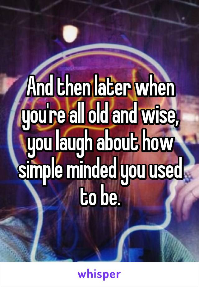 And then later when you're all old and wise, you laugh about how simple minded you used to be.