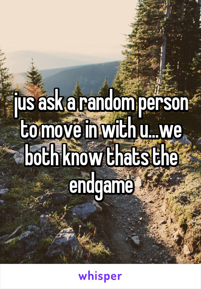 jus ask a random person to move in with u...we both know thats the endgame