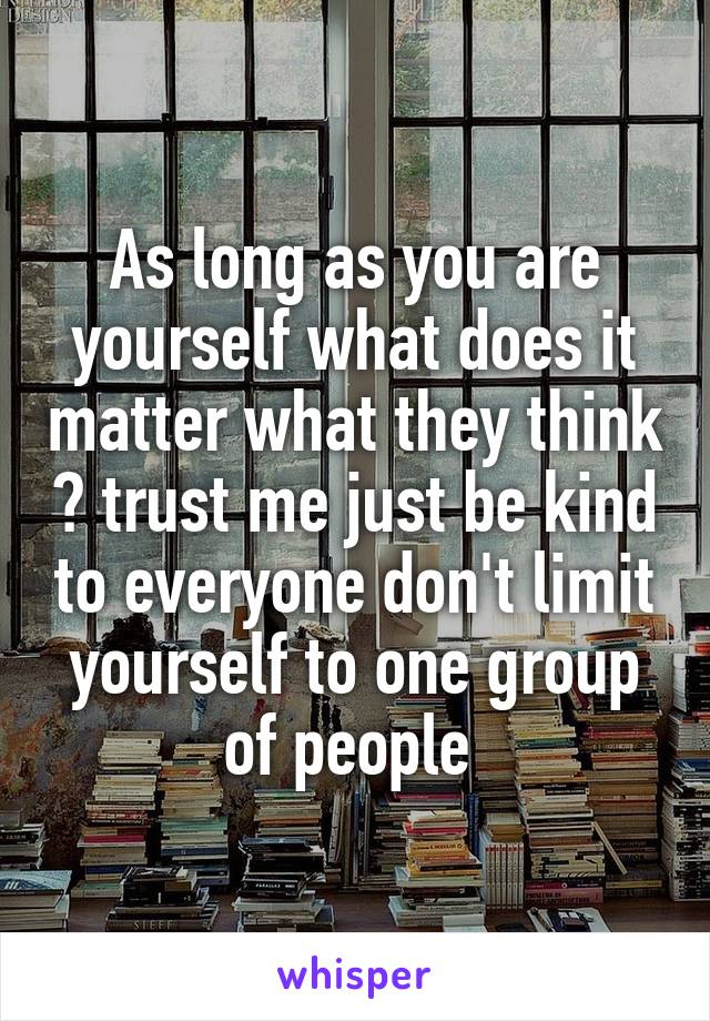 As long as you are yourself what does it matter what they think ? trust me just be kind to everyone don't limit yourself to one group of people 