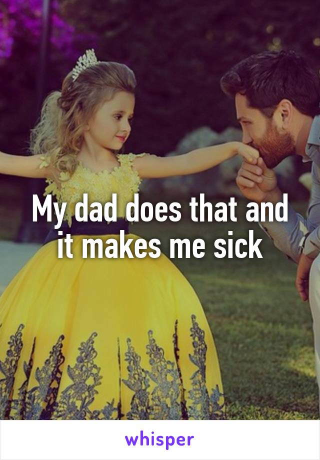 My dad does that and it makes me sick