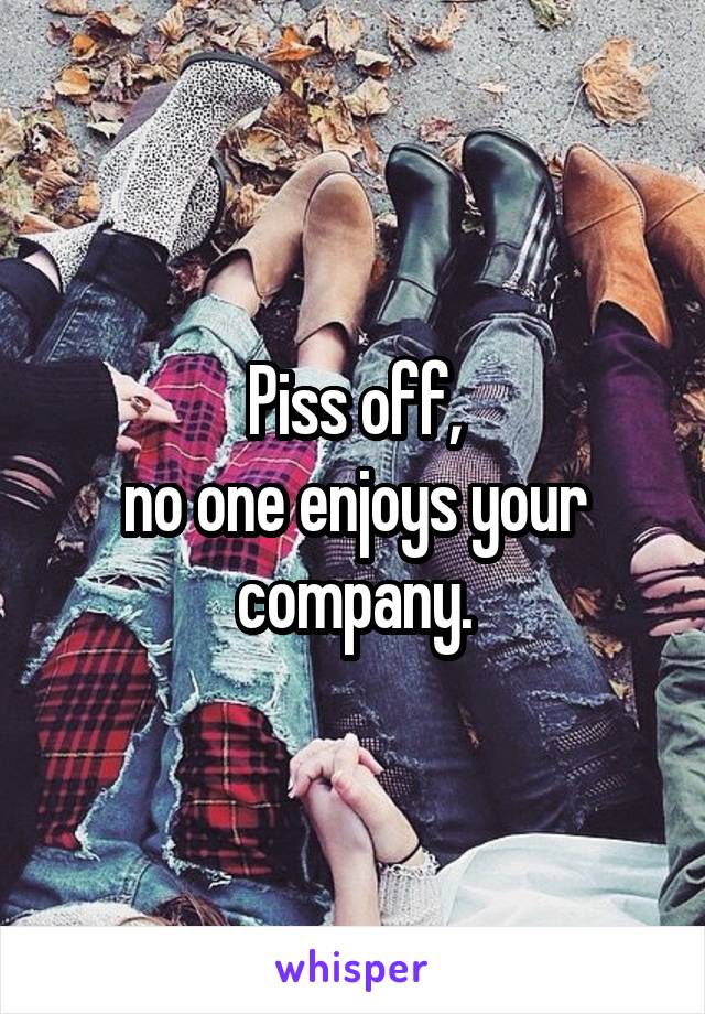 Piss off,
no one enjoys your company.