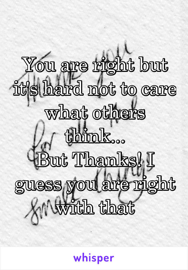 You are right but it's hard not to care what others think...
But Thanks! I guess you are right with that