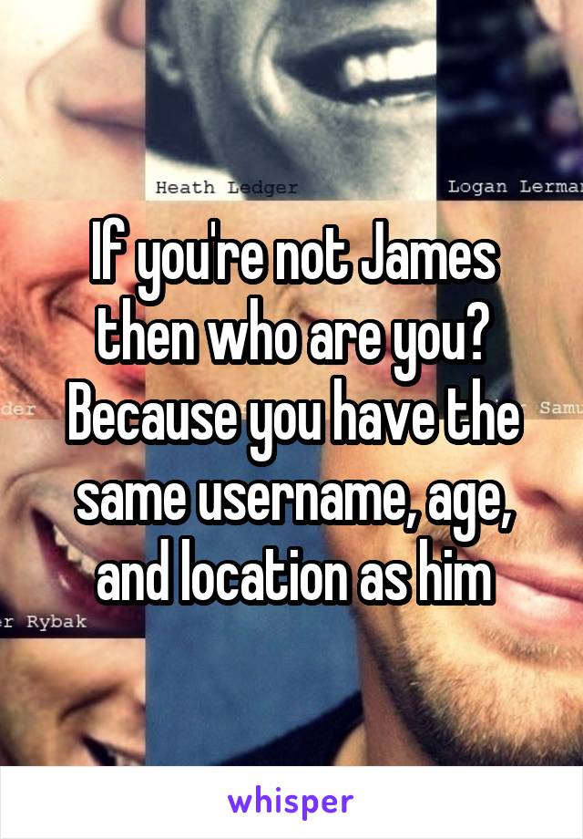 If you're not James then who are you? Because you have the same username, age, and location as him