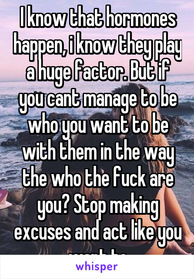 I know that hormones happen, i know they play a huge factor. But if you cant manage to be who you want to be with them in the way the who the fuck are you? Stop making excuses and act like you want to