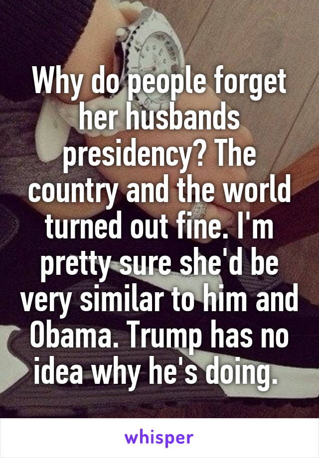 Why do people forget her husbands presidency? The country and the world turned out fine. I'm pretty sure she'd be very similar to him and Obama. Trump has no idea why he's doing. 