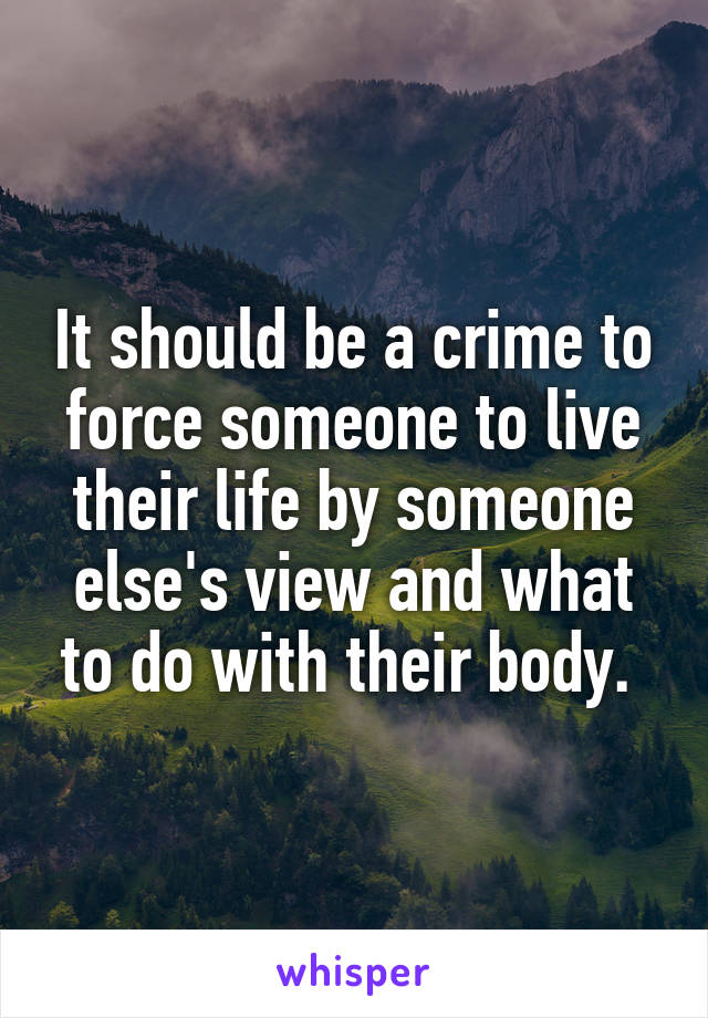 It should be a crime to force someone to live their life by someone else's view and what to do with their body. 