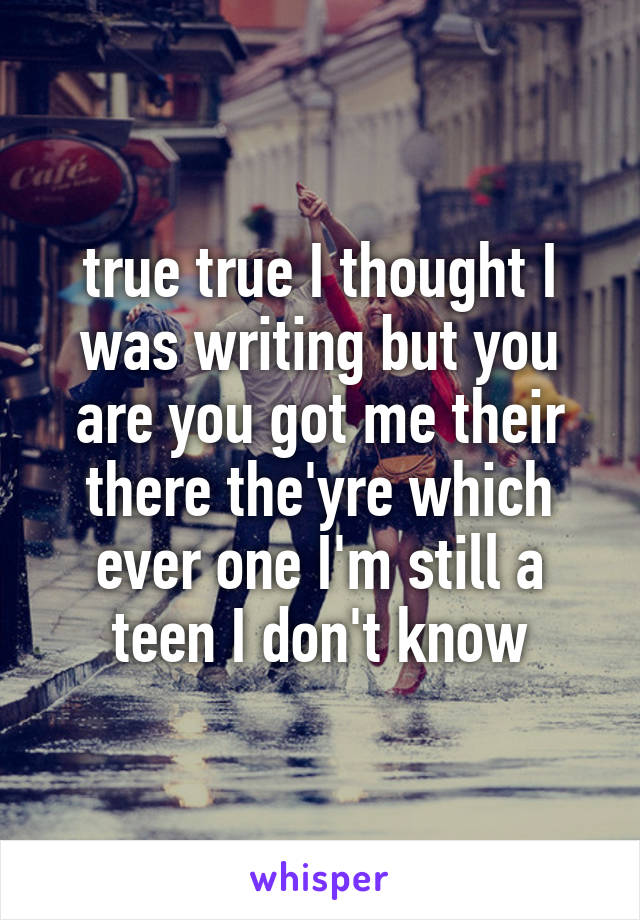 true true I thought I was writing but you are you got me their there the'yre which ever one I'm still a teen I don't know